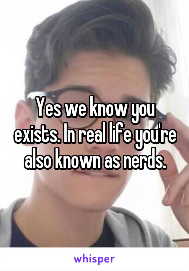 Yes we know you exists. In real life you're also known as nerds.