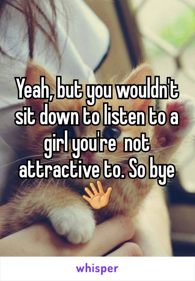 Yeah, but you wouldn't sit down to listen to a girl you're  not attractive to. So bye👋