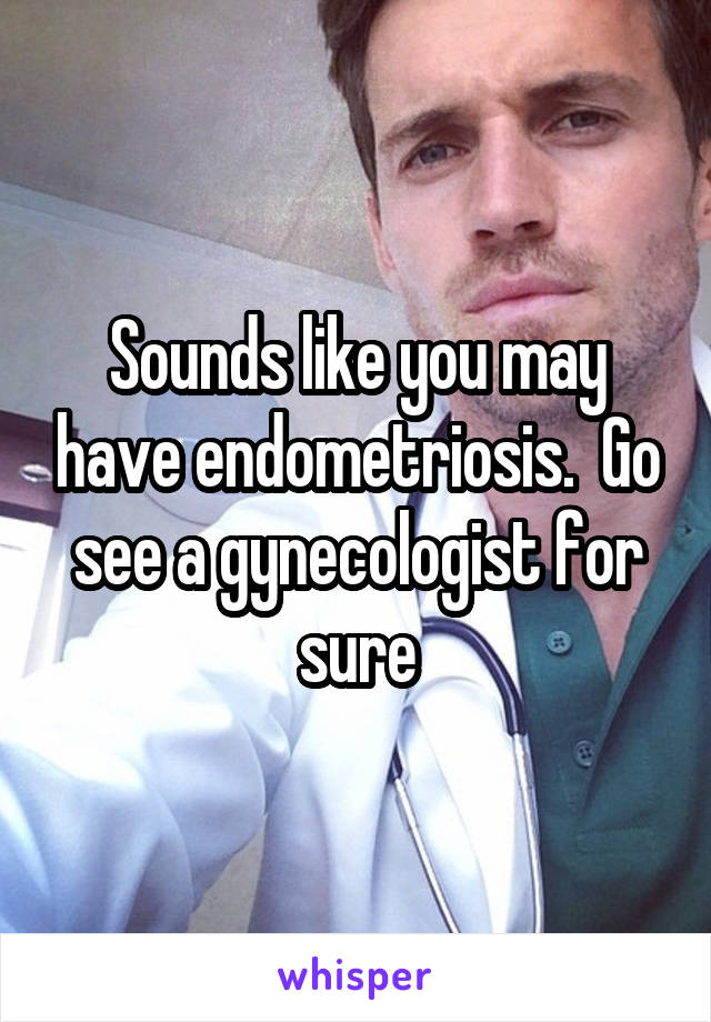 Sounds like you may have endometriosis.  Go see a gynecologist for sure