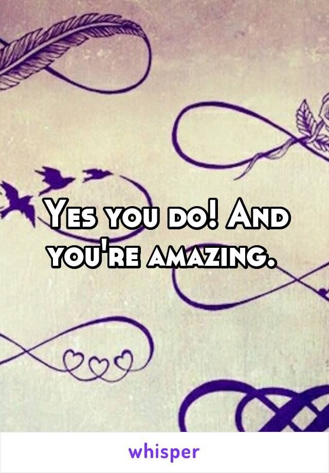 Yes you do! And you're amazing. 