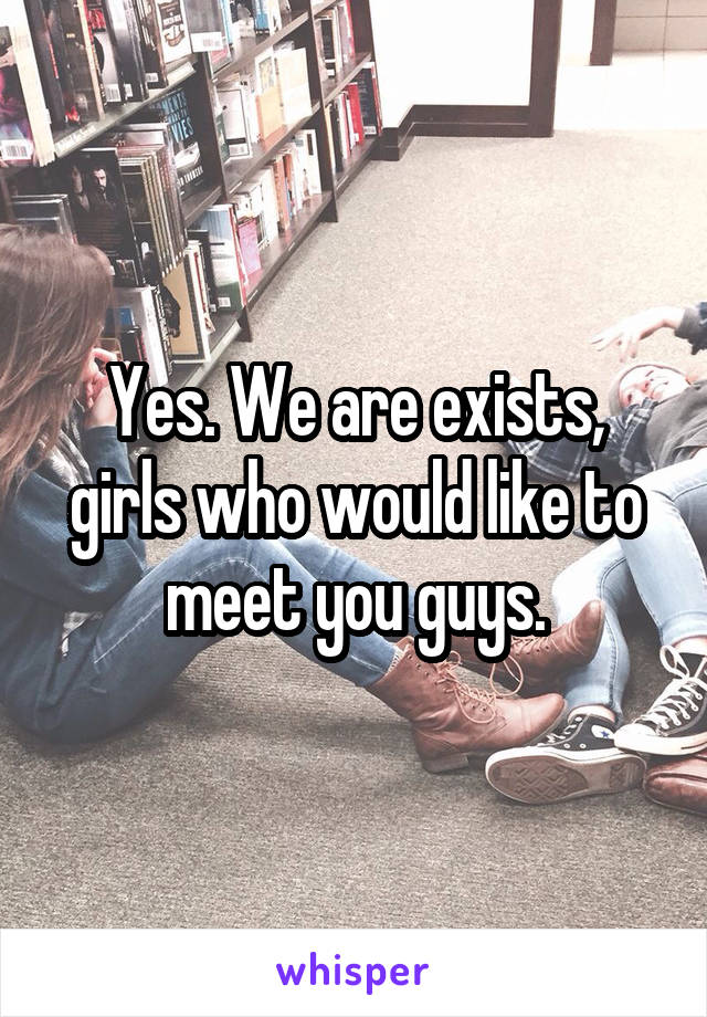 Yes. We are exists, girls who would like to meet you guys.