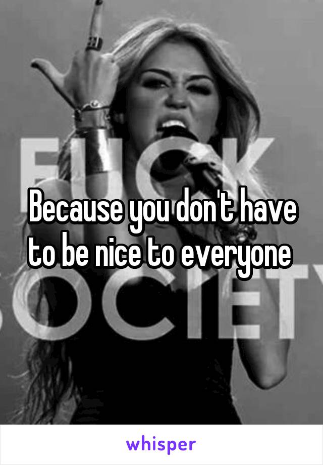 Because you don't have to be nice to everyone 