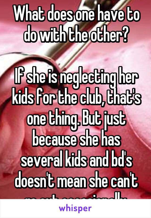 What does one have to do with the other?

If she is neglecting her kids for the club, that's one thing. But just because she has several kids and bd's doesn't mean she can't go out occasionally.