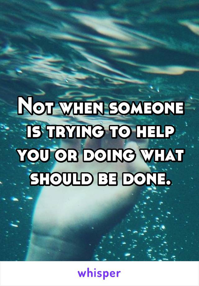 Not when someone is trying to help you or doing what should be done.