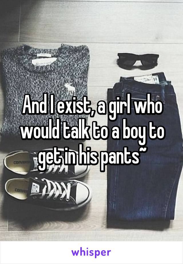 And I exist, a girl who would talk to a boy to get in his pants~