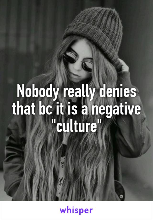 Nobody really denies that bc it is a negative "culture"