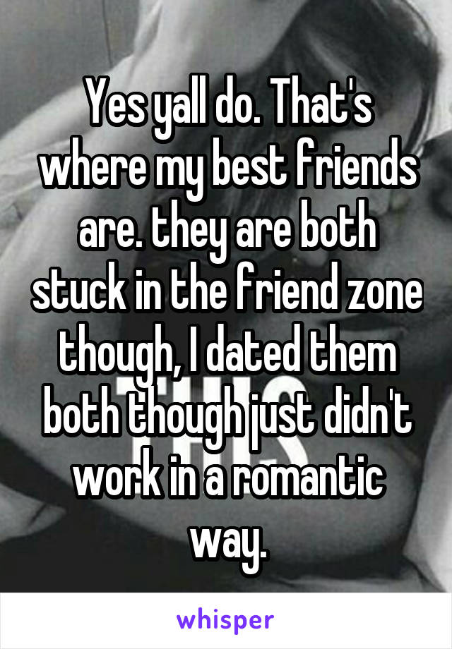 Yes yall do. That's where my best friends are. they are both stuck in the friend zone though, I dated them both though just didn't work in a romantic way.