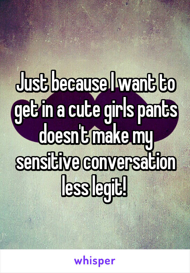 Just because I want to get in a cute girls pants doesn't make my sensitive conversation less legit! 