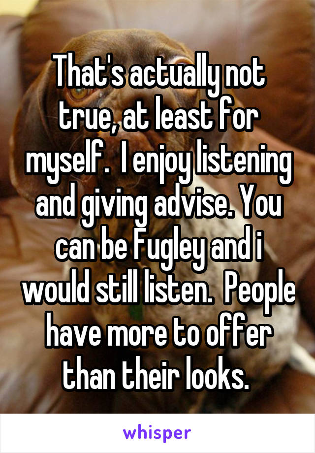 That's actually not true, at least for myself.  I enjoy listening and giving advise. You can be Fugley and i would still listen.  People have more to offer than their looks. 