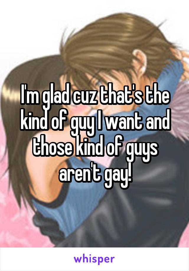 I'm glad cuz that's the kind of guy I want and those kind of guys aren't gay!