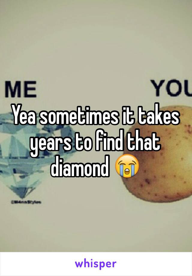 Yea sometimes it takes years to find that diamond 😭