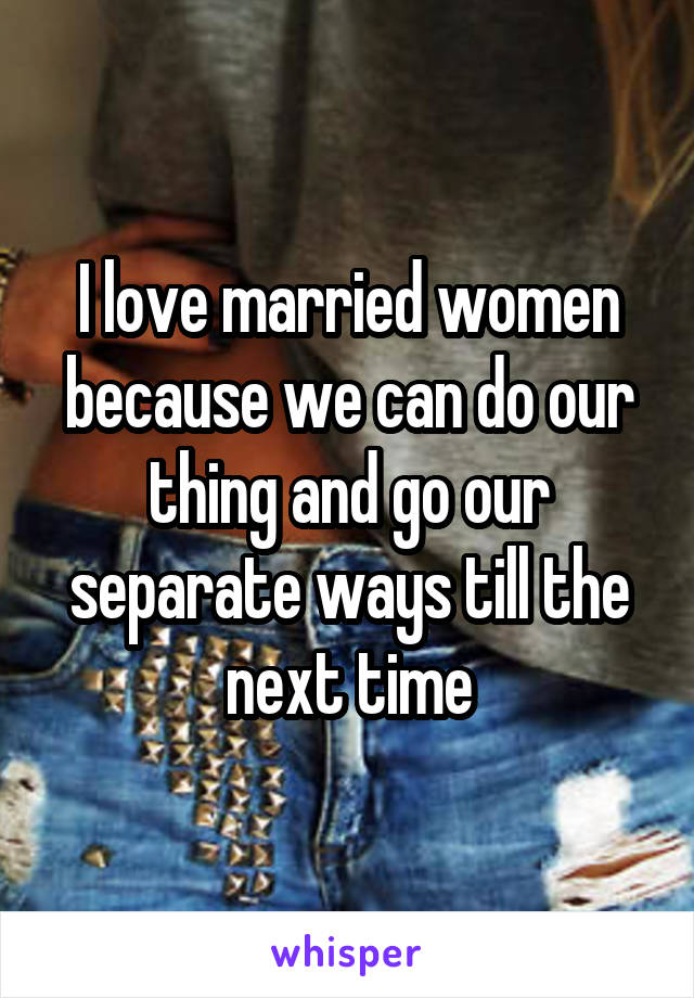 I love married women because we can do our thing and go our separate ways till the next time