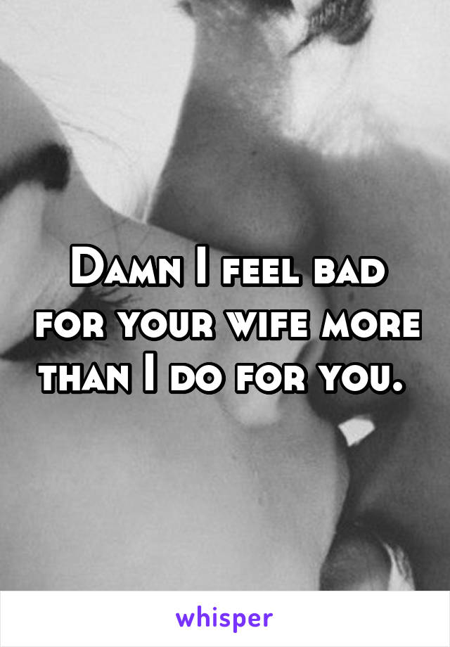 Damn I feel bad for your wife more than I do for you. 