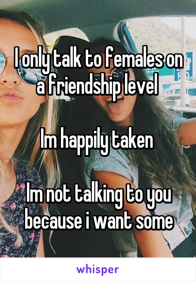 I only talk to females on a friendship level 

Im happily taken 

Im not talking to you because i want some