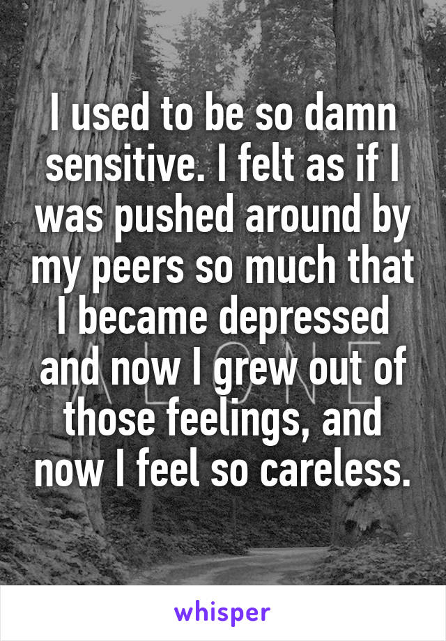 I used to be so damn sensitive. I felt as if I was pushed around by my peers so much that I became depressed and now I grew out of those feelings, and now I feel so careless.
