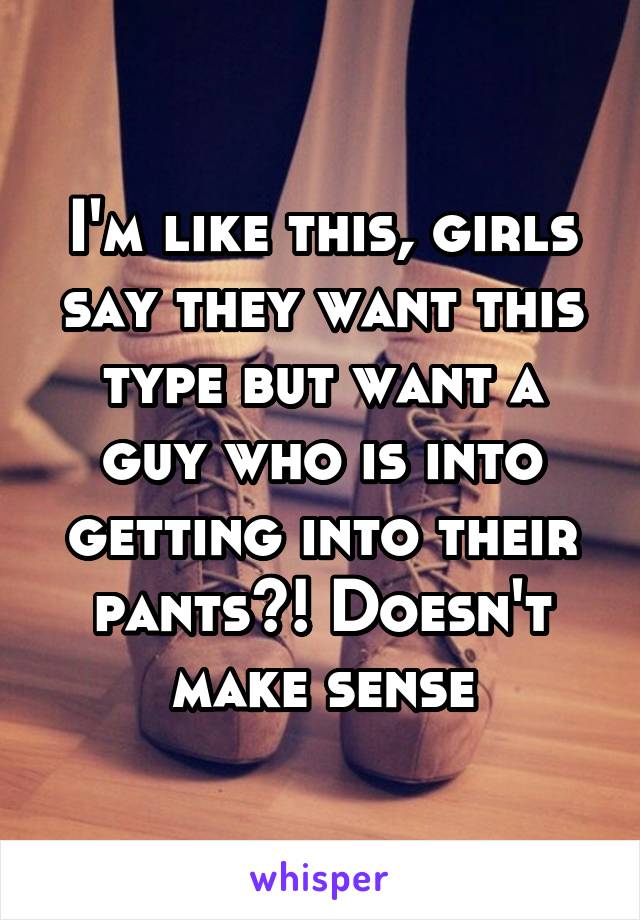 I'm like this, girls say they want this type but want a guy who is into getting into their pants?! Doesn't make sense