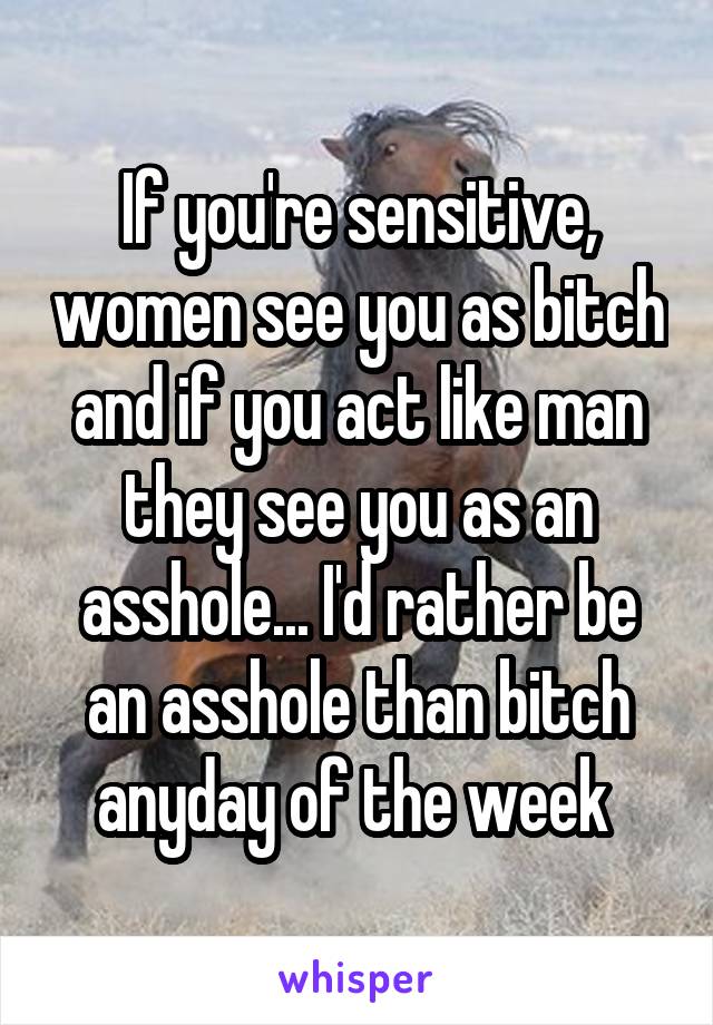 If you're sensitive, women see you as bitch and if you act like man they see you as an asshole... I'd rather be an asshole than bitch anyday of the week 