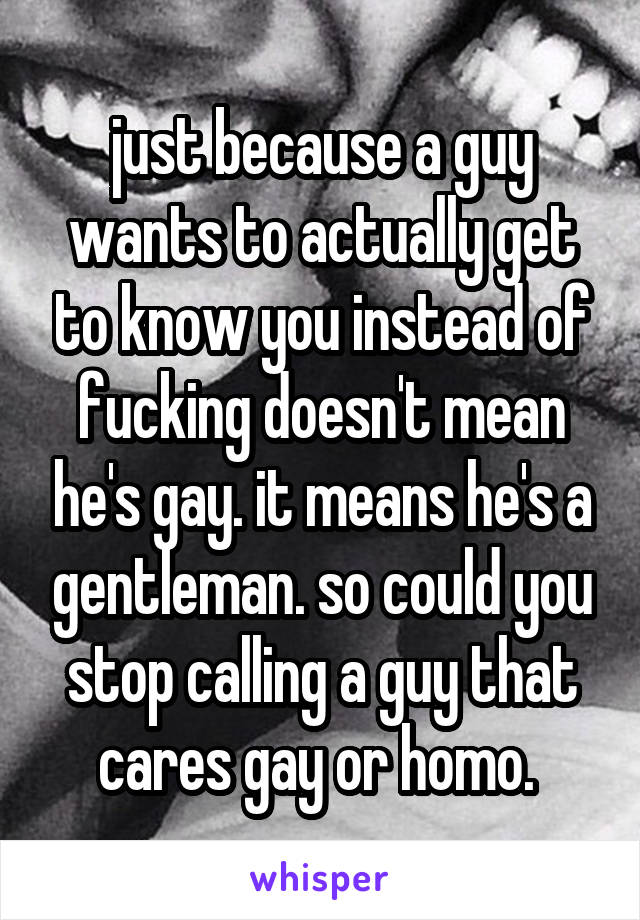 just because a guy wants to actually get to know you instead of fucking doesn't mean he's gay. it means he's a gentleman. so could you stop calling a guy that cares gay or homo. 