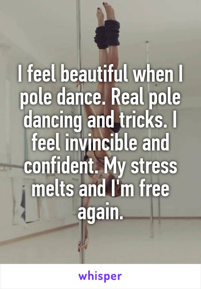 I feel beautiful when I pole dance. Real pole dancing and tricks. I feel invincible and confident. My stress melts and I'm free again.