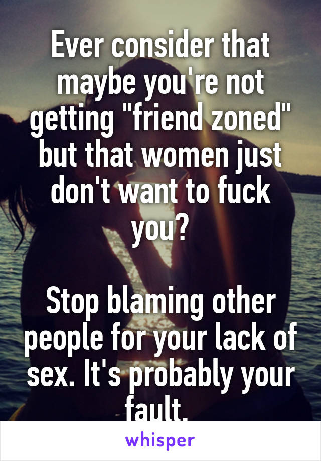 Ever consider that maybe you're not getting "friend zoned" but that women just don't want to fuck you?

Stop blaming other people for your lack of sex. It's probably your fault. 