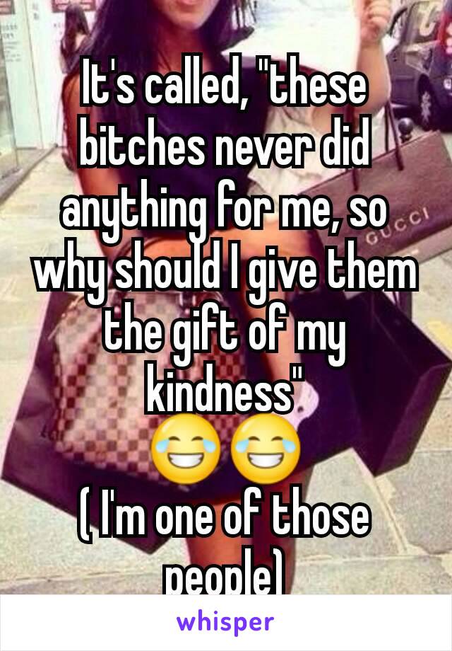 It's called, "these bitches never did anything for me, so why should I give them the gift of my kindness"
😂😂
( I'm one of those people)