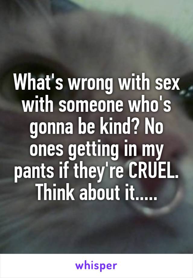 What's wrong with sex with someone who's gonna be kind? No ones getting in my pants if they're CRUEL. Think about it.....