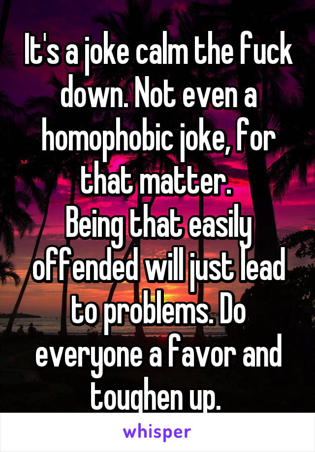 It's a joke calm the fuck down. Not even a homophobic joke, for that matter. 
Being that easily offended will just lead to problems. Do everyone a favor and toughen up. 