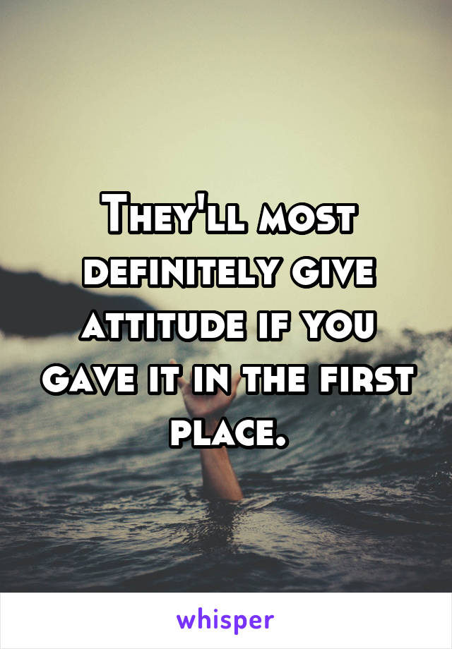 They'll most definitely give attitude if you gave it in the first place.