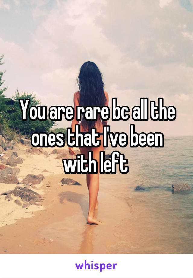 You are rare bc all the ones that I've been with left 