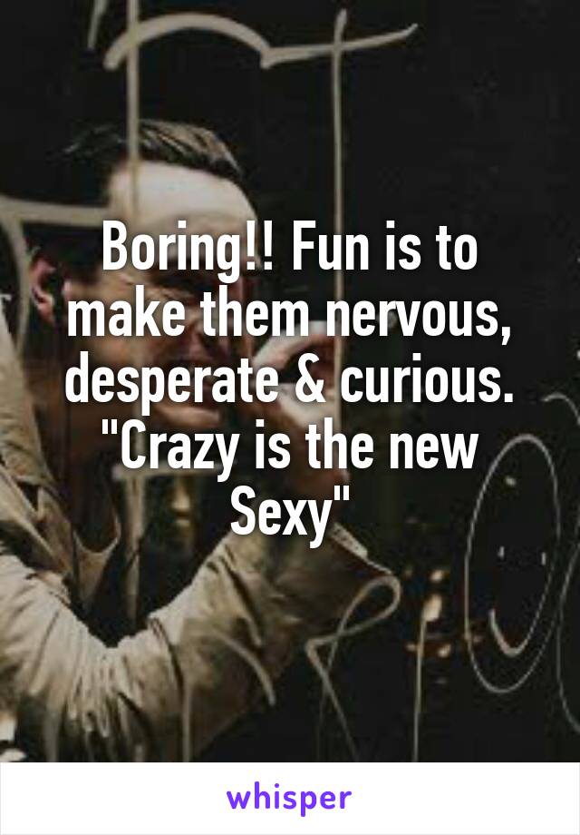 Boring!! Fun is to make them nervous, desperate & curious.
"Crazy is the new Sexy"
