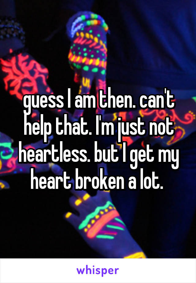 guess I am then. can't help that. I'm just not heartless. but I get my heart broken a lot. 