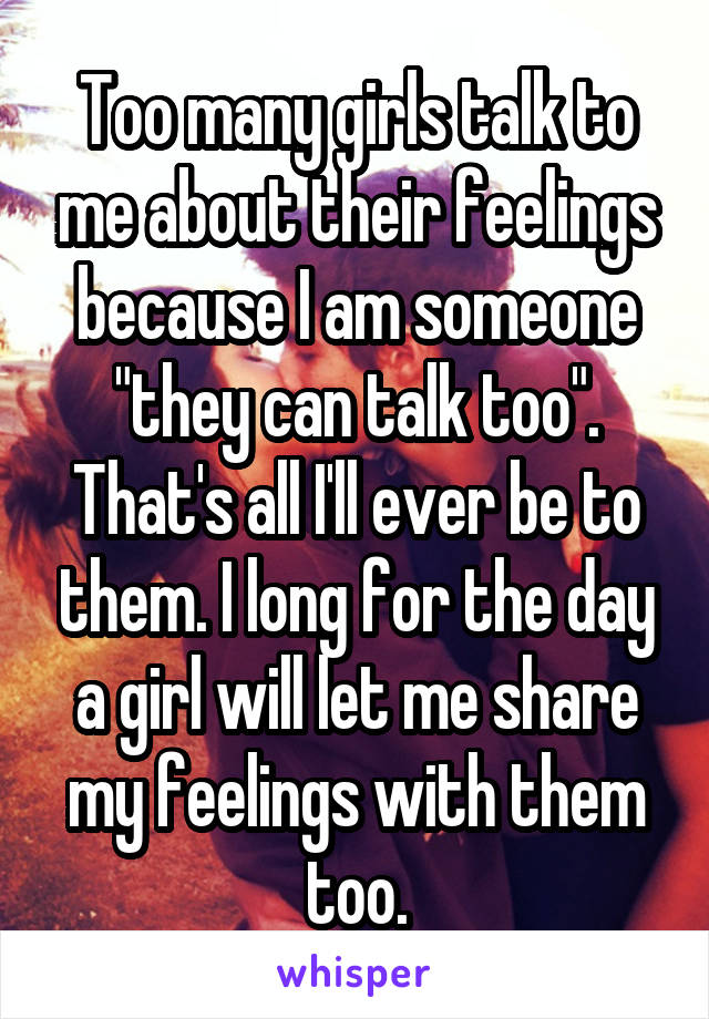 Too many girls talk to me about their feelings because I am someone "they can talk too". That's all I'll ever be to them. I long for the day a girl will let me share my feelings with them too.