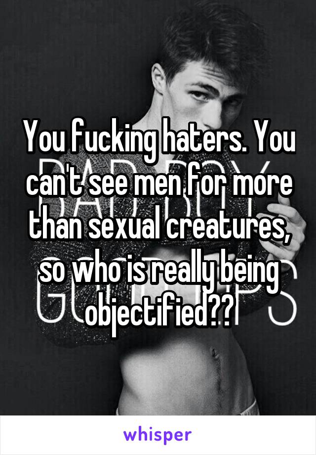 You fucking haters. You can't see men for more than sexual creatures, so who is really being objectified??