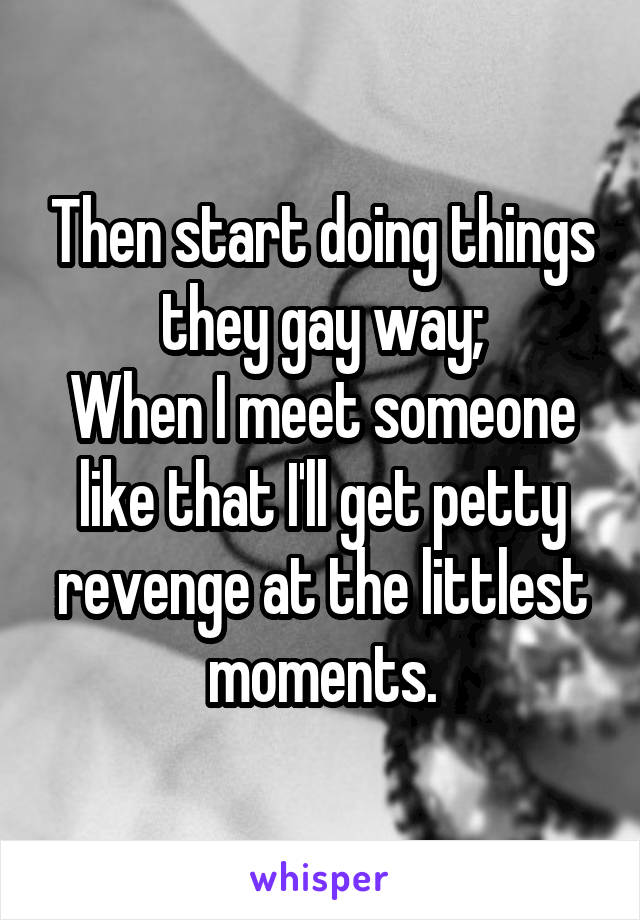 Then start doing things they gay way;
When I meet someone like that I'll get petty revenge at the littlest moments.