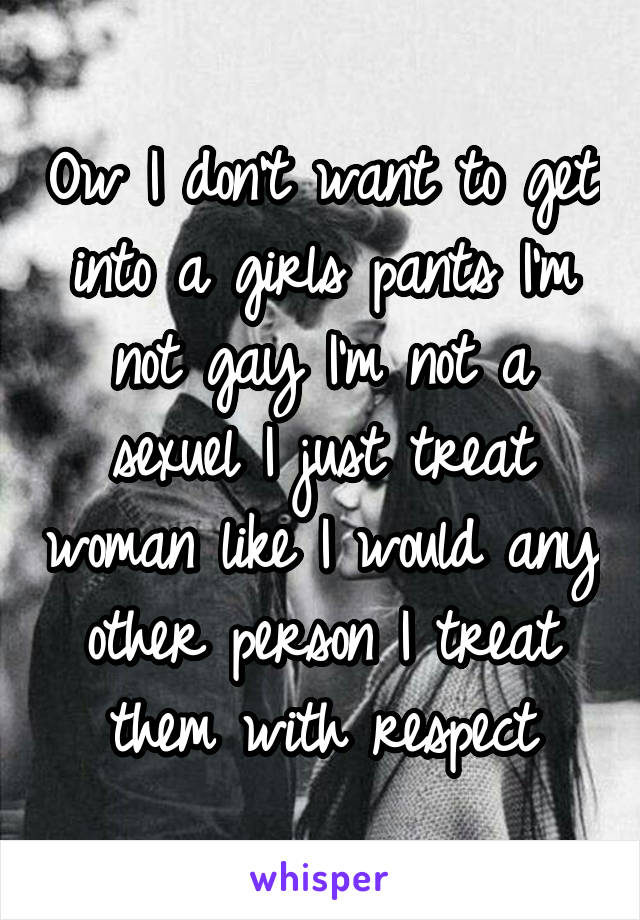 Ow I don't want to get into a girls pants I'm not gay I'm not a sexuel I just treat woman like I would any other person I treat them with respect