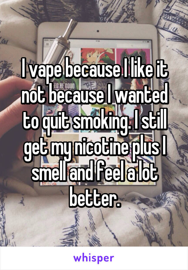 I vape because I like it not because I wanted to quit smoking. I still get my nicotine plus I smell and feel a lot better.