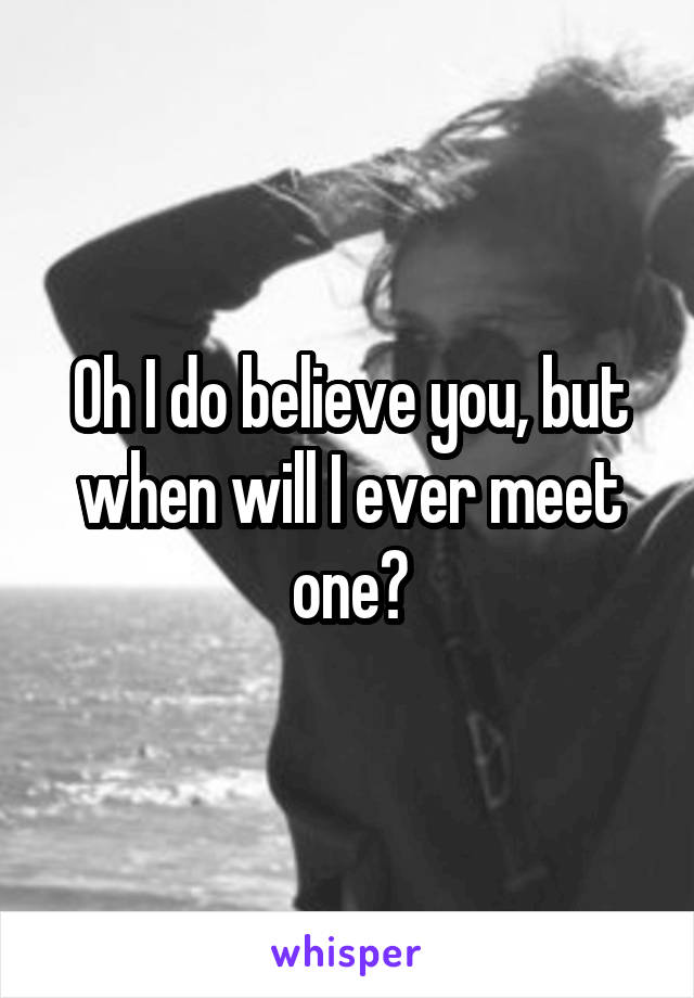 Oh I do believe you, but when will I ever meet one?