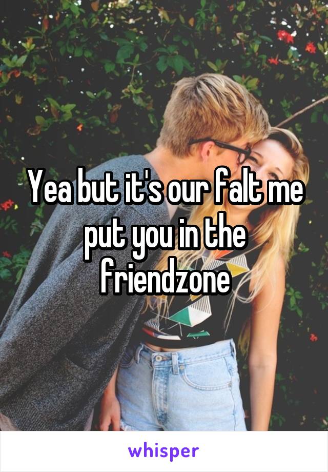 Yea but it's our falt me put you in the friendzone