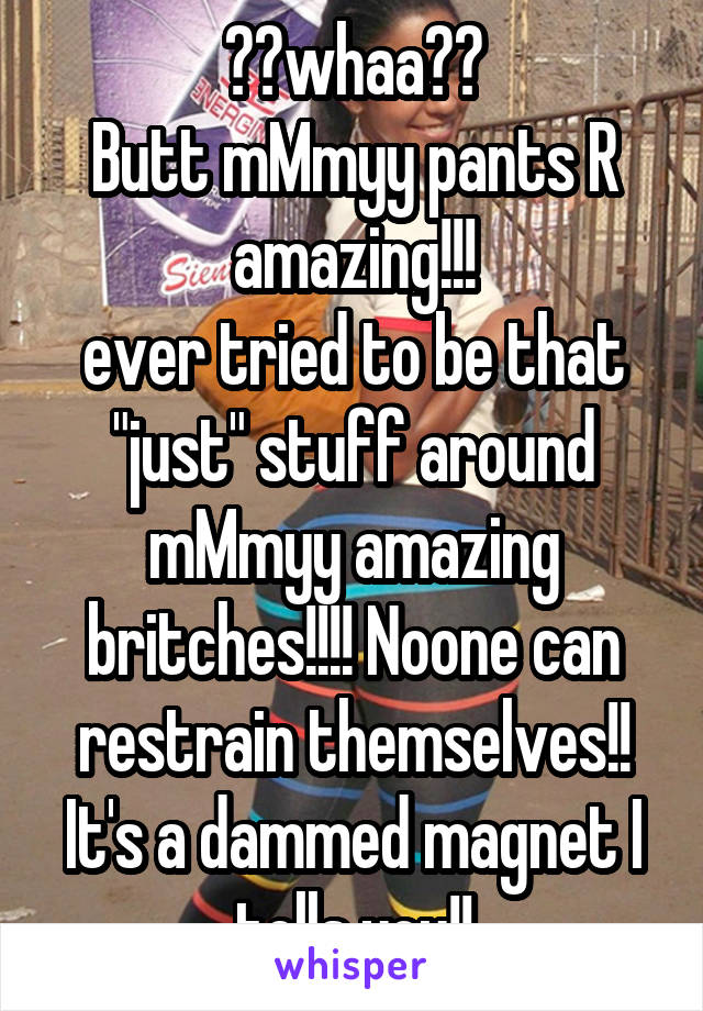 ??whaa??
Butt mMmyy pants R amazing!!!
ever tried to be that "just" stuff around mMmyy amazing britches!!!! Noone can restrain themselves!! It's a dammed magnet I tells you!!