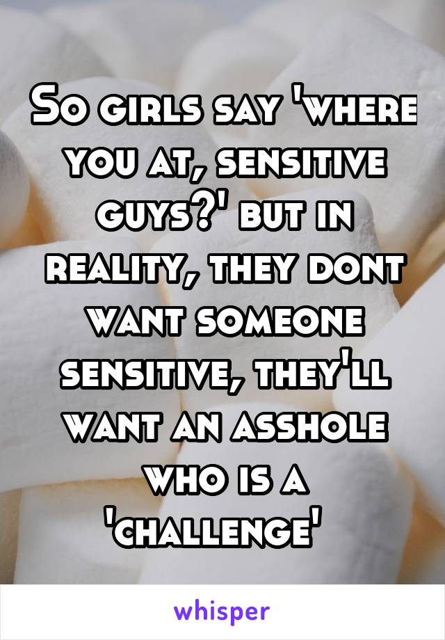 So girls say 'where you at, sensitive guys?' but in reality, they dont want someone sensitive, they'll want an asshole who is a 'challenge'  