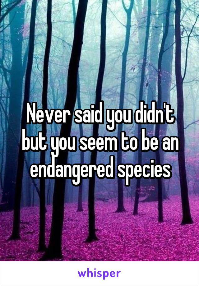 Never said you didn't but you seem to be an endangered species