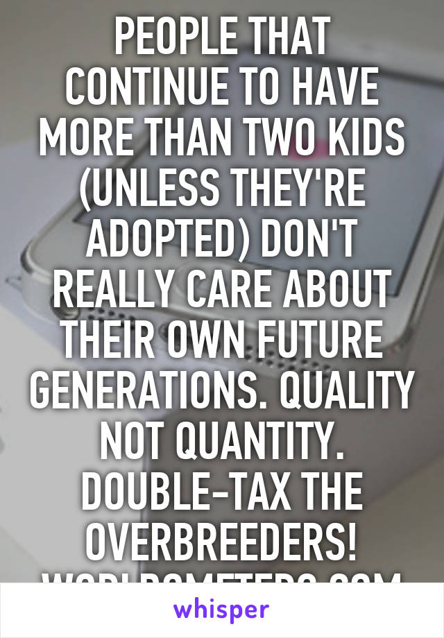 PEOPLE THAT CONTINUE TO HAVE MORE THAN TWO KIDS (UNLESS THEY'RE ADOPTED) DON'T REALLY CARE ABOUT THEIR OWN FUTURE GENERATIONS. QUALITY NOT QUANTITY. DOUBLE-TAX THE OVERBREEDERS! WORLDOMETERS.COM