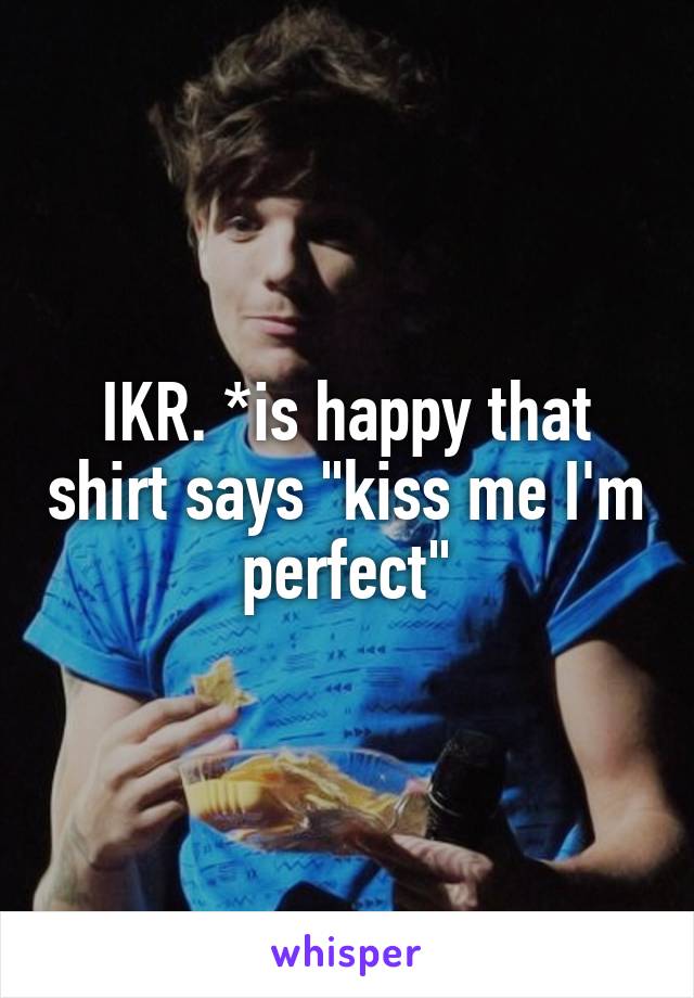 IKR. *is happy that shirt says "kiss me I'm perfect"