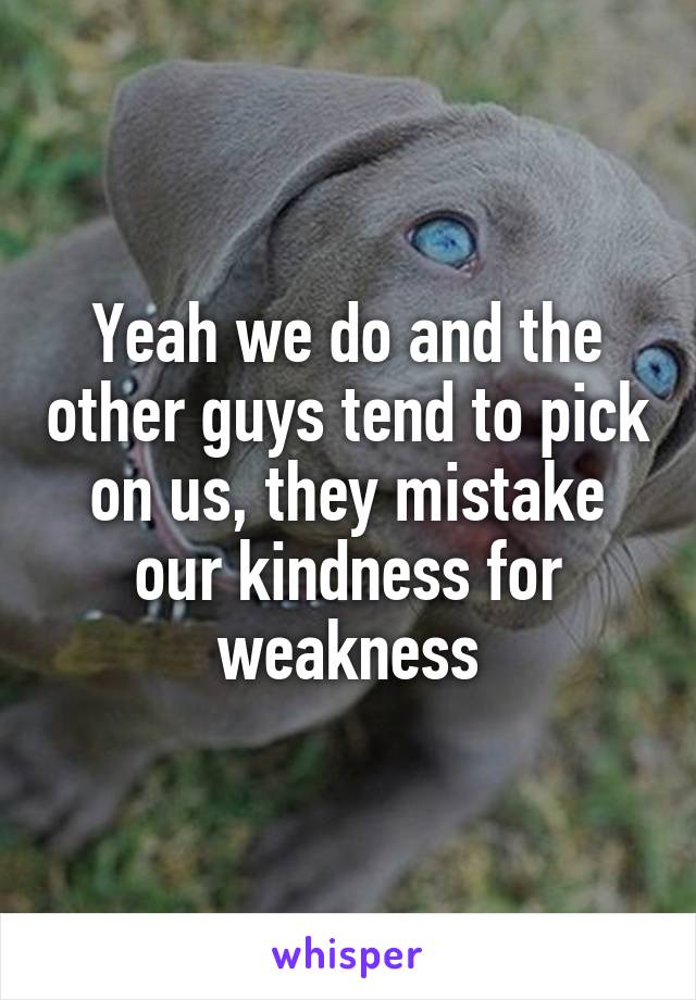 Yeah we do and the other guys tend to pick on us, they mistake our kindness for weakness