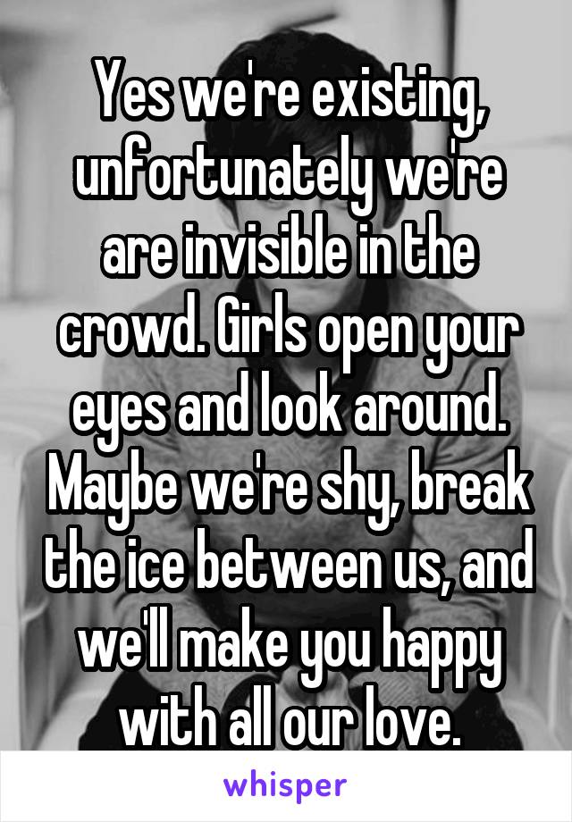 Yes we're existing, unfortunately we're are invisible in the crowd. Girls open your eyes and look around. Maybe we're shy, break the ice between us, and we'll make you happy with all our love.