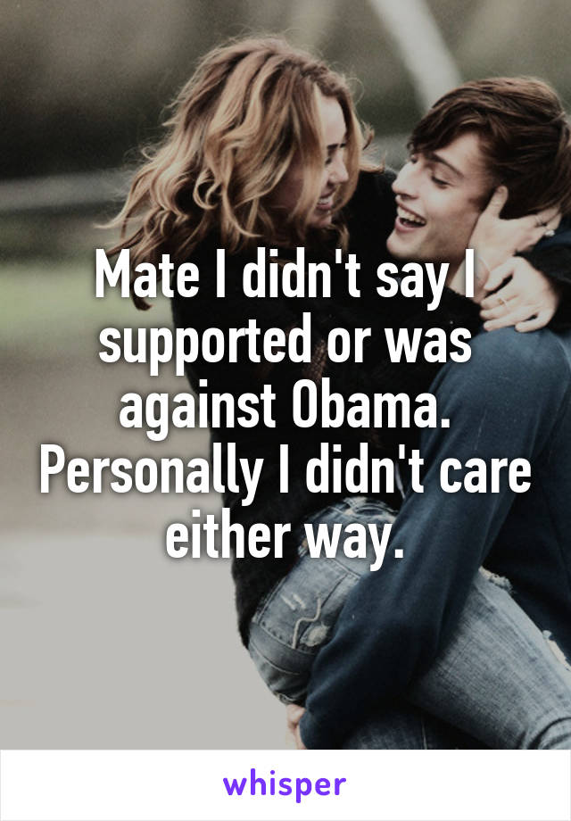 Mate I didn't say I supported or was against Obama. Personally I didn't care either way.
