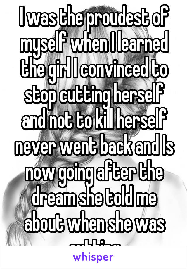 I was the proudest of myself when I learned the girl I convinced to stop cutting herself and not to kill herself never went back and Is now going after the dream she told me about when she was cutting