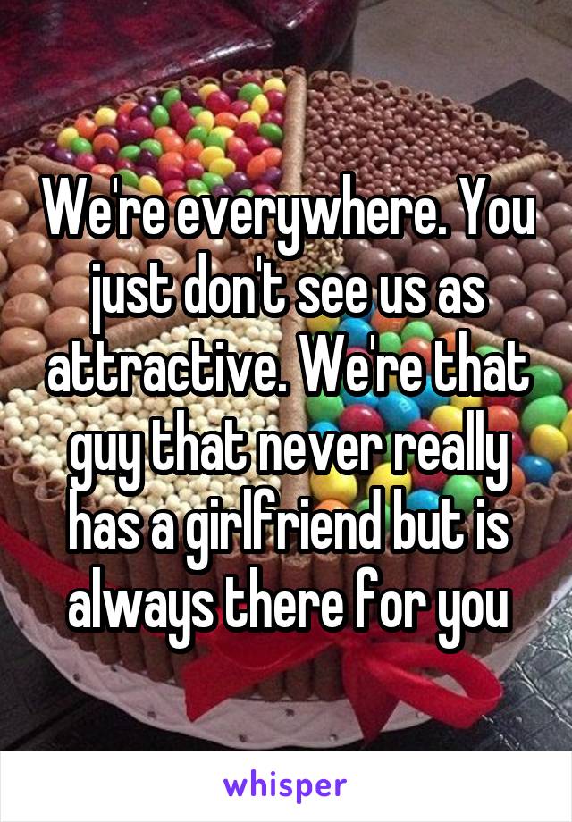 We're everywhere. You just don't see us as attractive. We're that guy that never really has a girlfriend but is always there for you