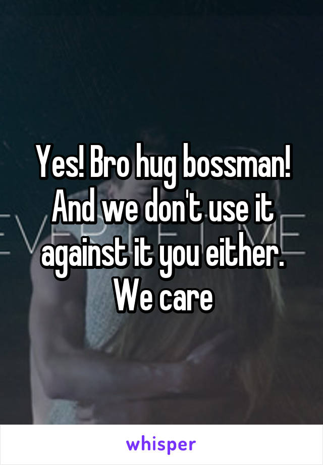 Yes! Bro hug bossman!
And we don't use it against it you either. We care