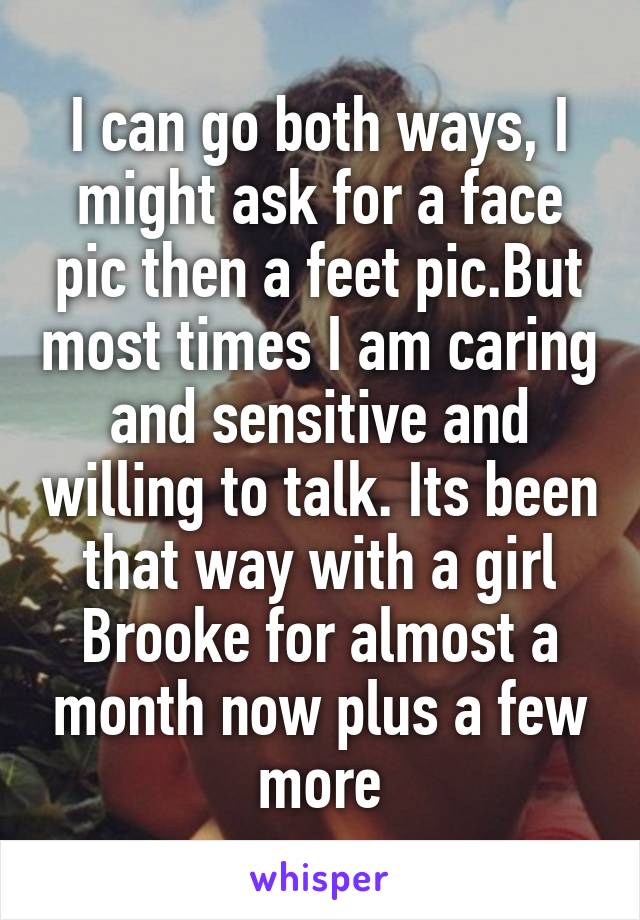 I can go both ways, I might ask for a face pic then a feet pic.But most times I am caring and sensitive and willing to talk. Its been that way with a girl Brooke for almost a month now plus a few more